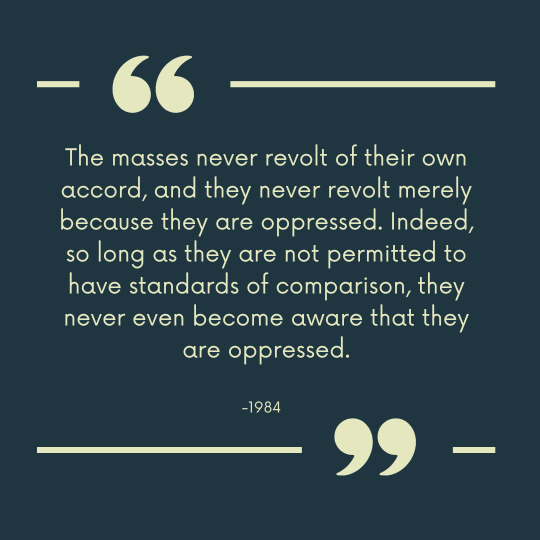 “The masses never revolt of their own accord, and they never revolt merely because they are oppressed. Indeed, so long as they are not permitted to have standards of comparison, they never even become aware that they are oppressed."