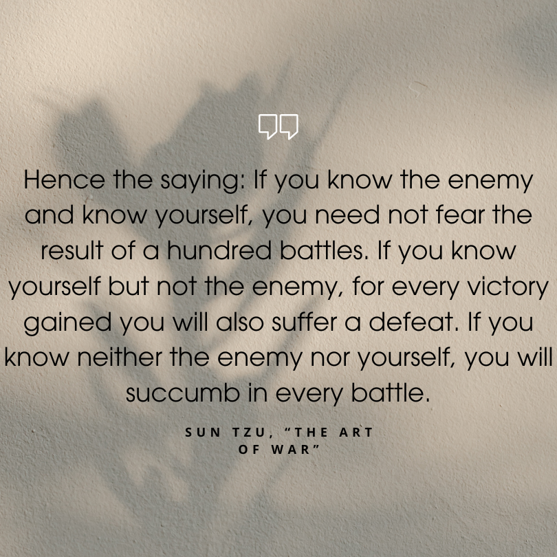 sun tzu art of war quotes "Hence the saying: If you know the enemy and know yourself, you need not fear the result of a hundred battles. If you know yourself but not the enemy, for every victory gained you will also suffer a defeat. If you know neither the enemy nor yourself, you will succumb in every battle."