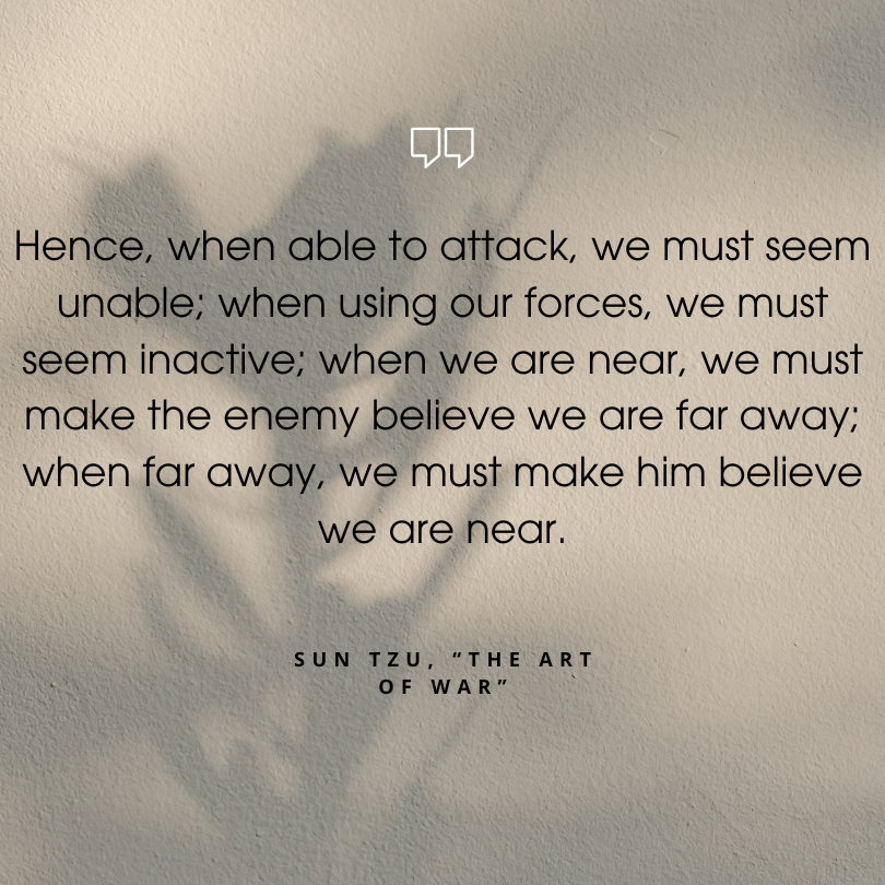 sun tzu are of war quotes "Hence, when able to attack, we must seem unable; when using our forces, we must seem inactive; when we are near, we must make the enemy believe we are far away; when far away, we must make him believe we are near."