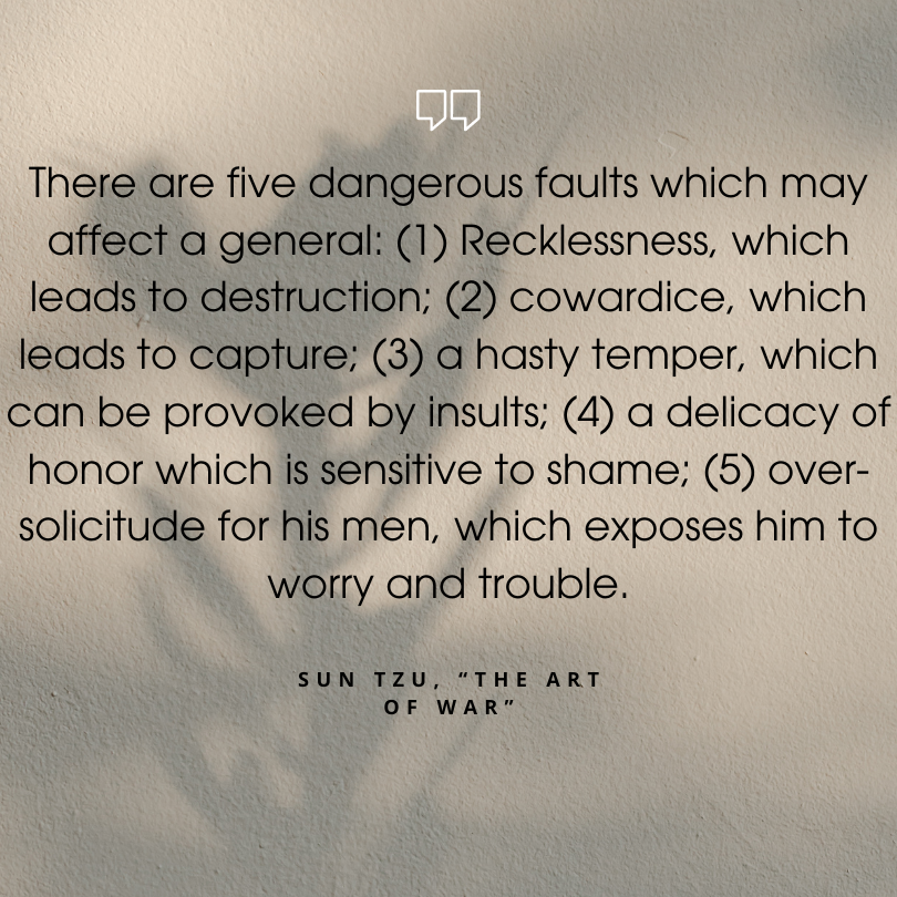 sun tzu art of war quotes "There are five dangerous faults which may affect a general: (1) Recklessness, which leads to destruction; (2) cowardice, which leads to capture; (3) a hasty temper, which can be provoked by insults; (4) a delicacy of honor which is sensitive to shame; (5) over-solicitude for his men, which exposes him to worry and trouble."