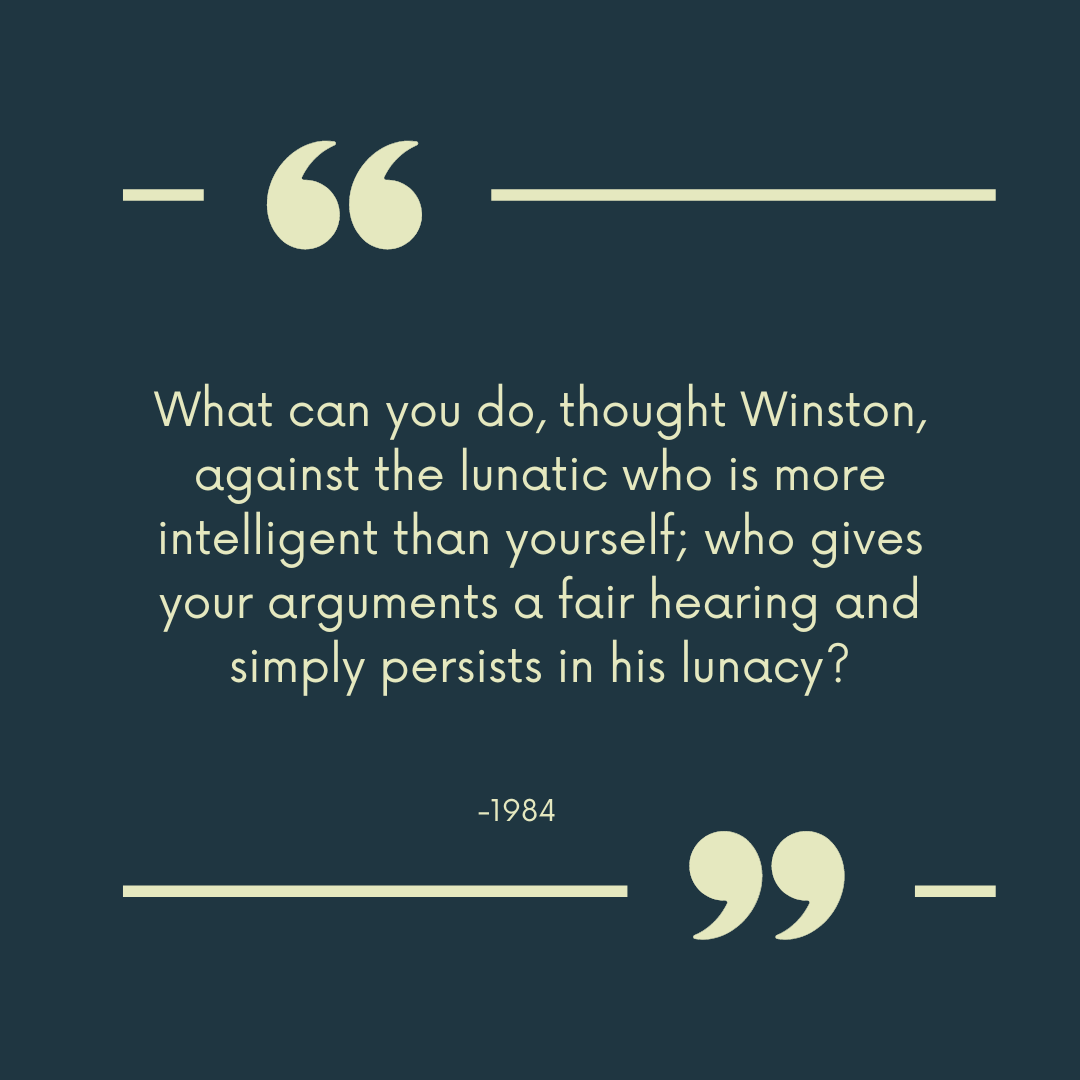 “What can you do, thought Winston, against the lunatic who is more intelligent than yourself; who gives your arguments a fair hearing and simply persists in his lunacy?”