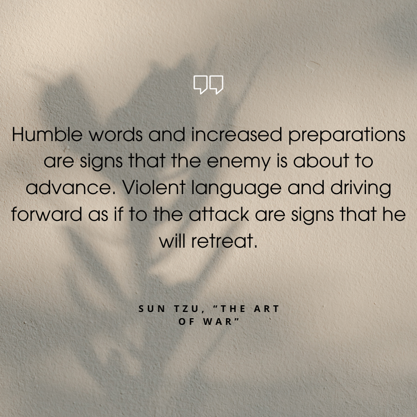 sun tzu art of war quotes "Humble words and increased preparations are signs that the enemy is about to advance. Violent language and driving forward as if to the attack are signs that he will retreat."
