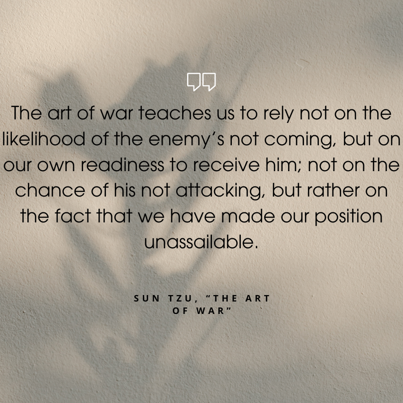 sun tzu art of war quotes "The art of war teaches us to rely not on the likelihood of the enemy’s not coming, but on our own readiness to receive him; not on the chance of his not attacking, but rather on the fact that we have made our position unassailable."
