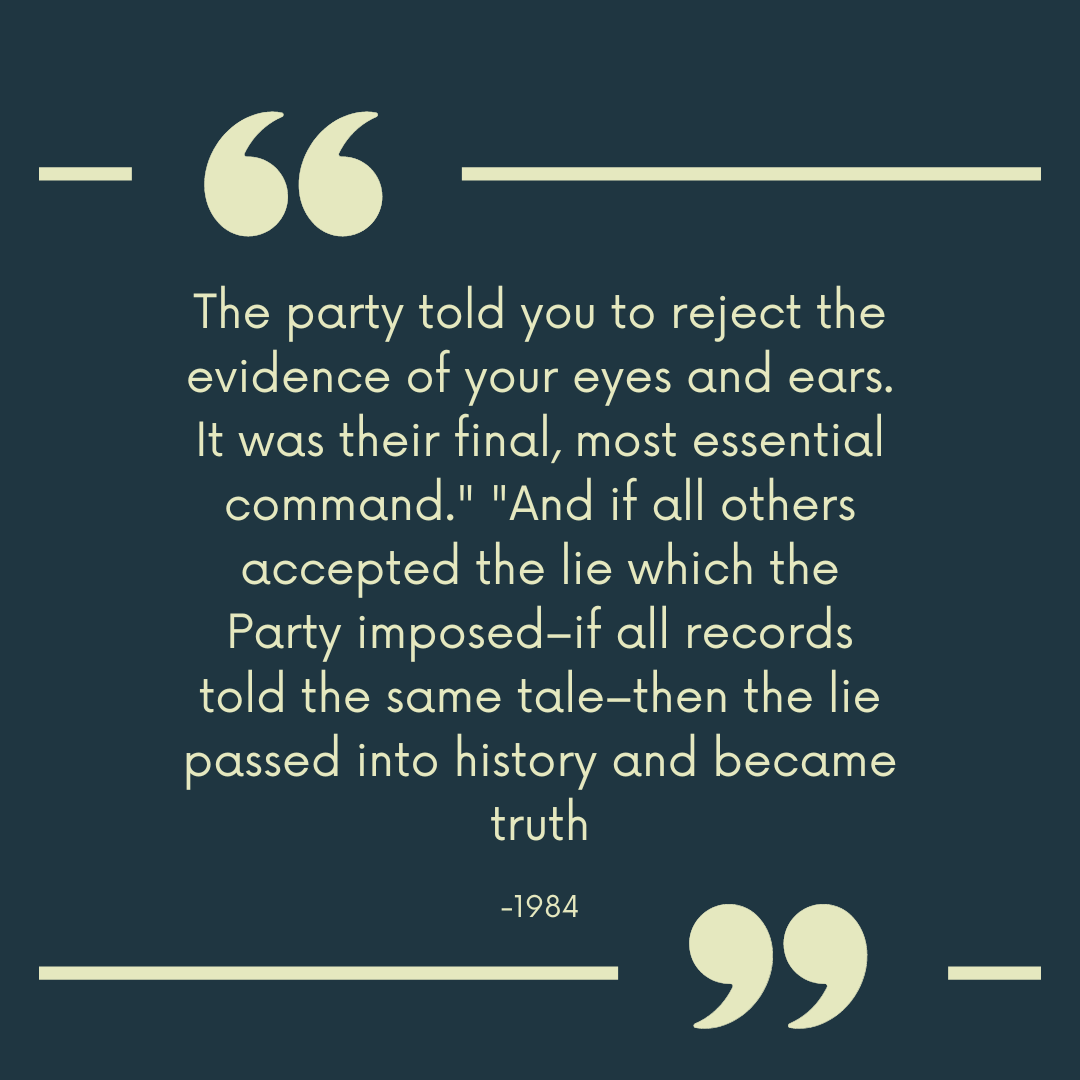 1984 quote "The party told you to reject the evidence of your eyes and ears. It was their final, most essential command." "And if all others accepted the lie which the Party imposed–if all records told the same tale–then the lie passed into history and became truth."