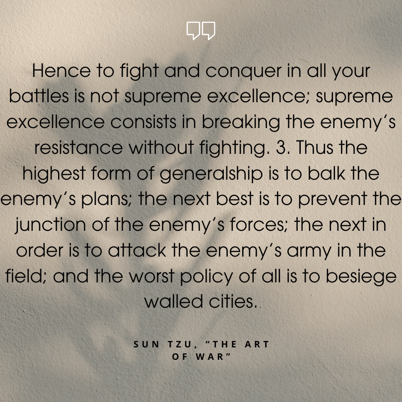 sun tzu art of war quotes "Hence to fight and conquer in all your battles is not supreme excellence; supreme excellence consists in breaking the enemy’s resistance without fighting. 3. Thus the highest form of generalship is to balk the enemy’s plans; the next best is to prevent the junction of the enemy’s forces; the next in order is to attack the enemy’s army in the field; and the worst policy of all is to besiege walled cities."