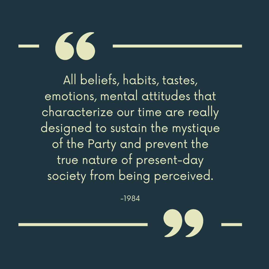 1984 quotes “All beliefs, habits, tastes, emotions, mental attitudes that characterize our time are really designed to sustain the mystique of the Party and prevent the true nature of present-day society from being perceived.”