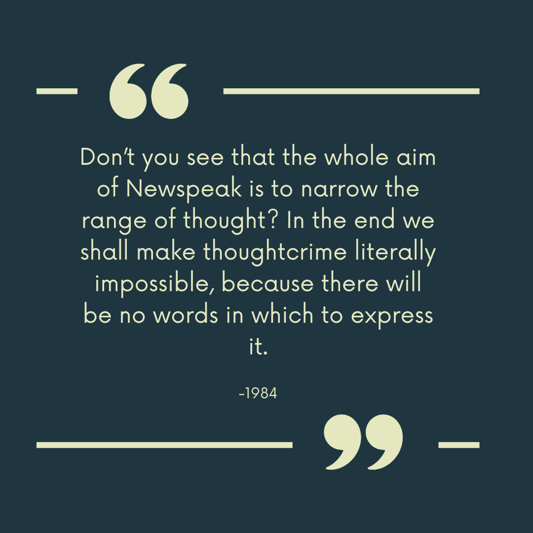 1984 quote “Don’t you see that the whole aim of Newspeak is to narrow the range of thought? In the end we shall make thoughtcrime literally impossible, because there will be no words in which to express it.”