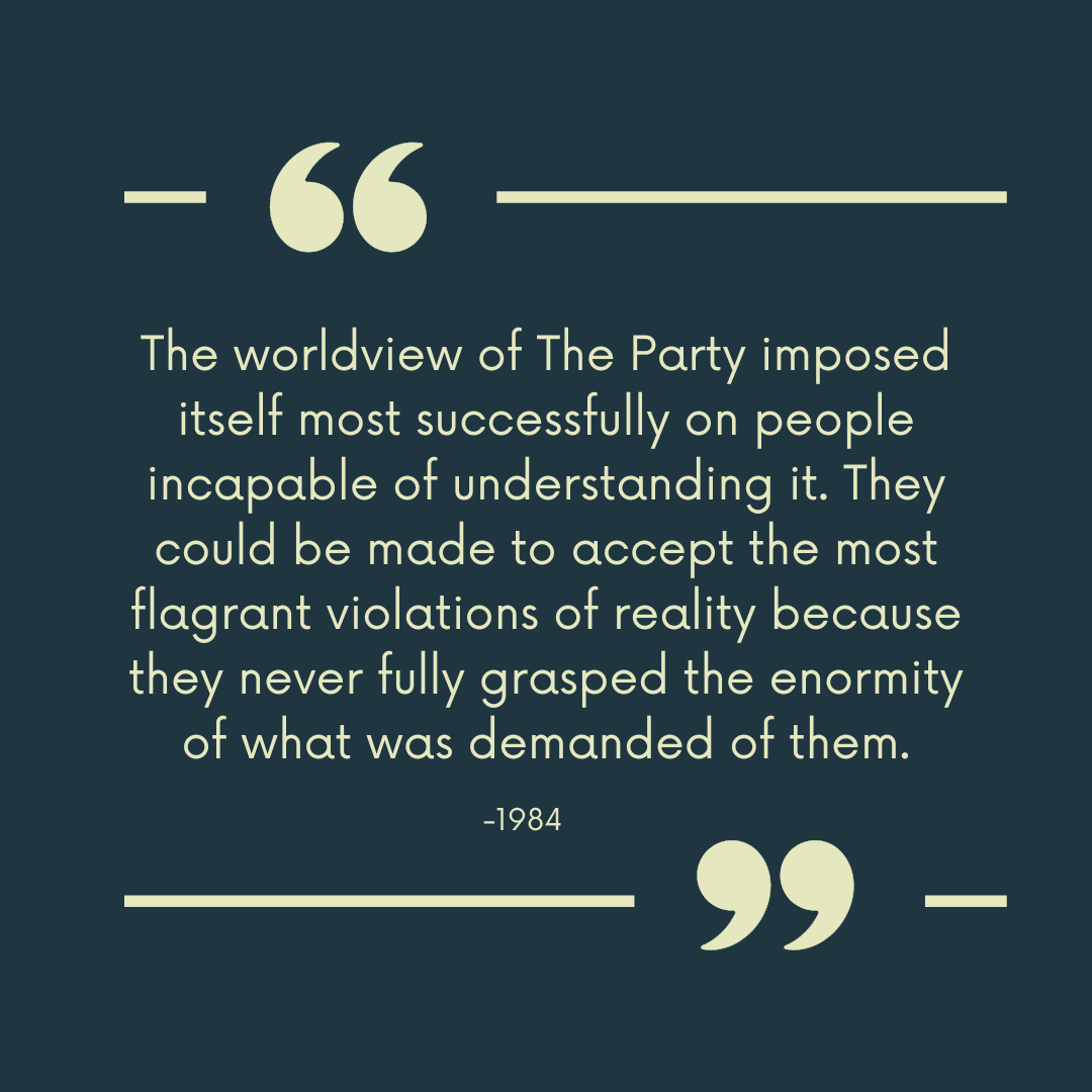 "The worldview of The Party imposed itself most successfully on people incapable of understanding it. They could be made to accept the most flagrant violations of reality because they never fully grasped the enormity of what was demanded of them."